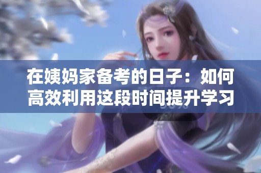 在姨妈家备考的日子：如何高效利用这段时间提升学习效率