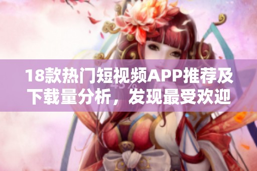 18款热门短视频APP推荐及下载量分析，发现最受欢迎的选择