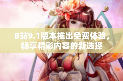 B站9.1版本推出免费体验，畅享精彩内容的新选择
