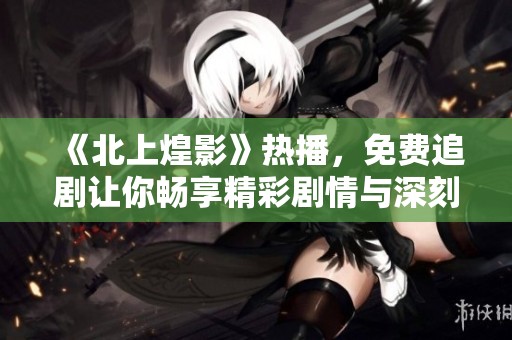 《北上煌影》热播，免费追剧让你畅享精彩剧情与深刻情感交织