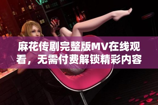 麻花传剧完整版MV在线观看，无需付费解锁精彩内容尽情欣赏
