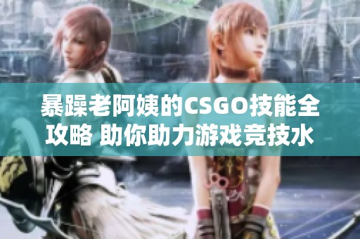 暴躁老阿姨的CSGO技能全攻略 助你助力游戏竞技水平提升