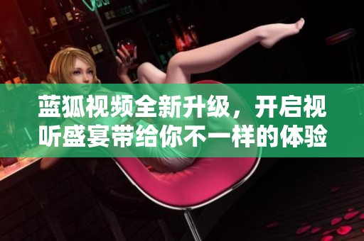 蓝狐视频全新升级，开启视听盛宴带给你不一样的体验