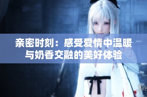 亲密时刻：感受爱情中温暖与奶香交融的美好体验
