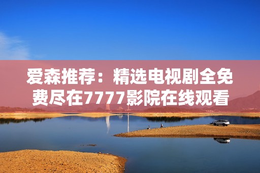 爱森推荐：精选电视剧全免费尽在7777影院在线观看体验