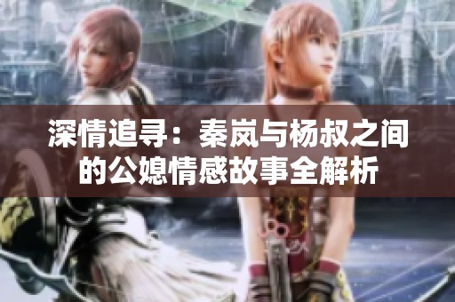深情追寻：秦岚与杨叔之间的公媳情感故事全解析