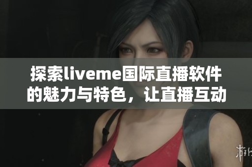 探索liveme国际直播软件的魅力与特色，让直播互动更加精彩