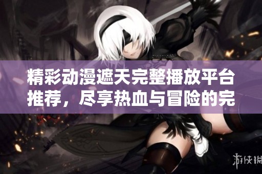 精彩动漫遮天完整播放平台推荐，尽享热血与冒险的完美结合