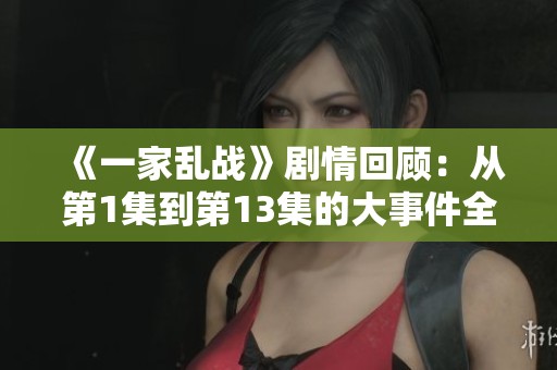 《一家乱战》剧情回顾：从第1集到第13集的大事件全解析