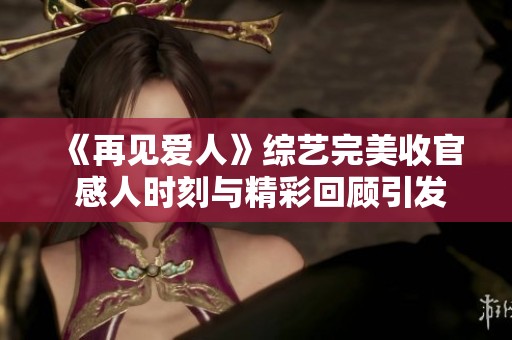 《再见爱人》综艺完美收官 感人时刻与精彩回顾引发热议