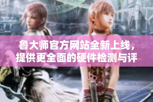 鲁大师官方网站全新上线，提供更全面的硬件检测与评测服务