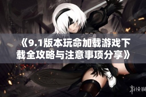 《9.1版本玩命加载游戏下载全攻略与注意事项分享》