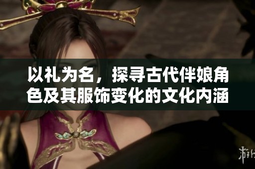 以礼为名，探寻古代伴娘角色及其服饰变化的文化内涵