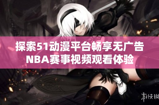 探索51动漫平台畅享无广告NBA赛事视频观看体验