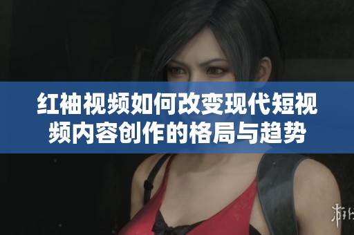 红袖视频如何改变现代短视频内容创作的格局与趋势
