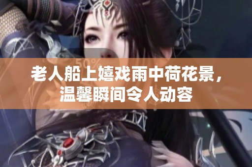 老人船上嬉戏雨中荷花景，温馨瞬间令人动容