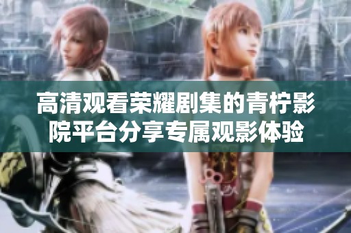 高清观看荣耀剧集的青柠影院平台分享专属观影体验