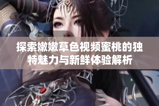 探索嫩嫩草色视频蜜桃的独特魅力与新鲜体验解析