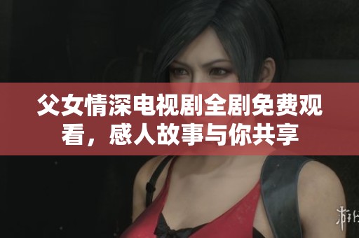 父女情深电视剧全剧免费观看，感人故事与你共享