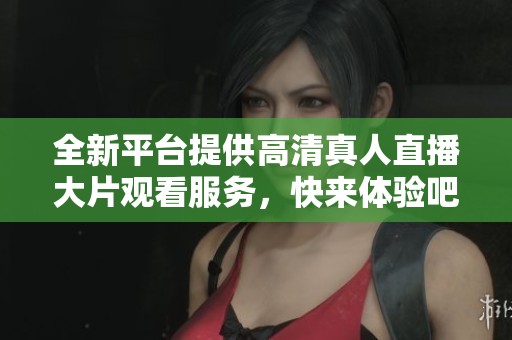 全新平台提供高清真人直播大片观看服务，快来体验吧！