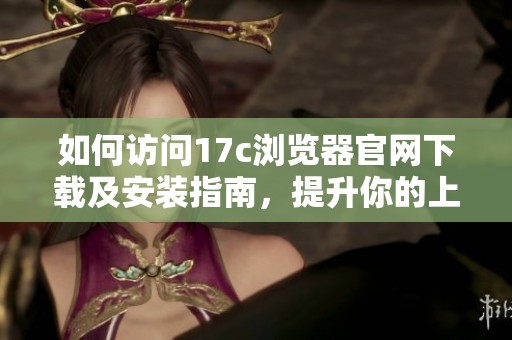 如何访问17c浏览器官网下载及安装指南，提升你的上网体验