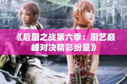 《后厨之战第六季：厨艺巅峰对决精彩纷呈》