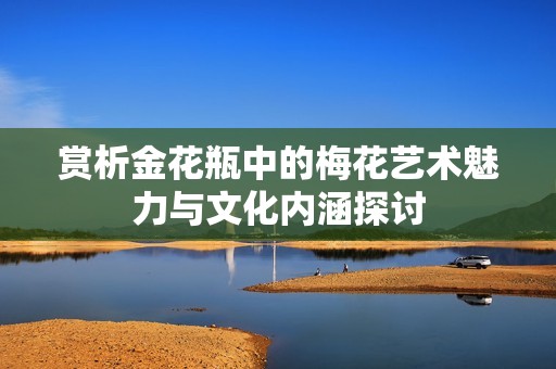 赏析金花瓶中的梅花艺术魅力与文化内涵探讨