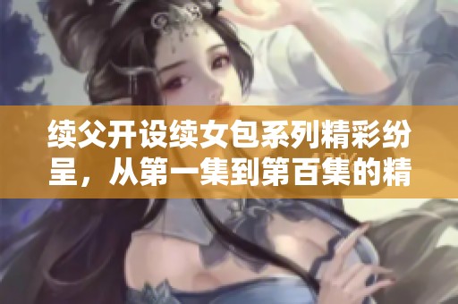 续父开设续女包系列精彩纷呈，从第一集到第百集的精彩回顾