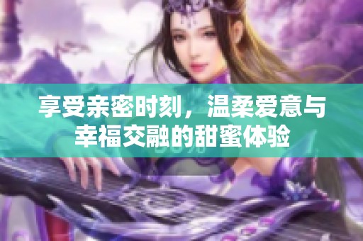 享受亲密时刻，温柔爱意与幸福交融的甜蜜体验