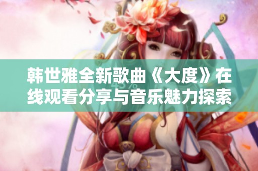 韩世雅全新歌曲《大度》在线观看分享与音乐魅力探索