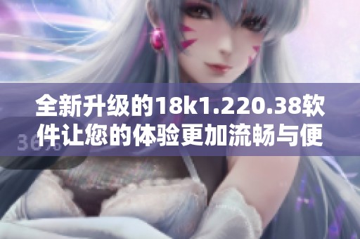 全新升级的18k1.220.38软件让您的体验更加流畅与便捷
