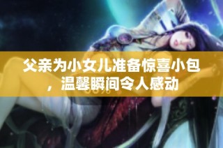 父亲为小女儿准备惊喜小包，温馨瞬间令人感动