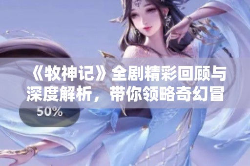 《牧神记》全剧精彩回顾与深度解析，带你领略奇幻冒险的奇妙世界