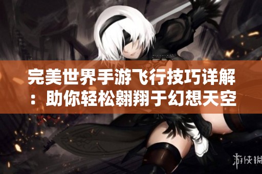 完美世界手游飞行技巧详解：助你轻松翱翔于幻想天空之中