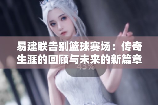 易建联告别篮球赛场：传奇生涯的回顾与未来的新篇章
