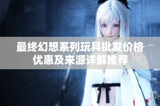 最终幻想系列玩具批发价格优惠及来源详解推荐