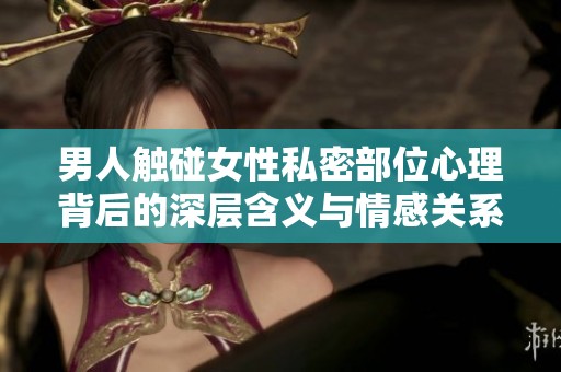 男人触碰女性私密部位心理背后的深层含义与情感关系探讨