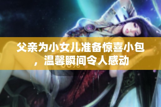 父亲为小女儿准备惊喜小包，温馨瞬间令人感动