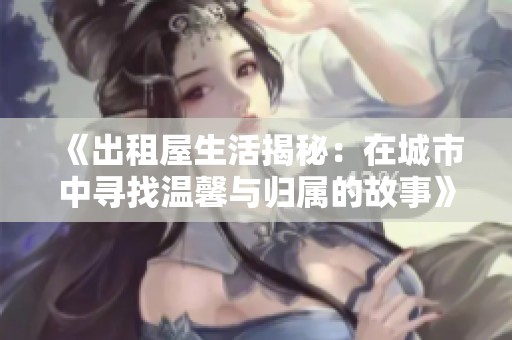 《出租屋生活揭秘：在城市中寻找温馨与归属的故事》