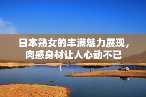 日本熟女的丰满魅力展现，肉感身材让人心动不已