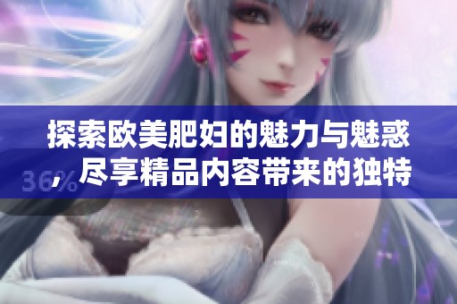 探索欧美肥妇的魅力与魅惑，尽享精品内容带来的独特体验