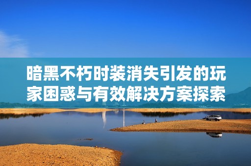 暗黑不朽时装消失引发的玩家困惑与有效解决方案探索
