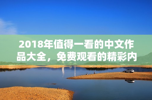 2018年值得一看的中文作品大全，免费观看的精彩内容推荐