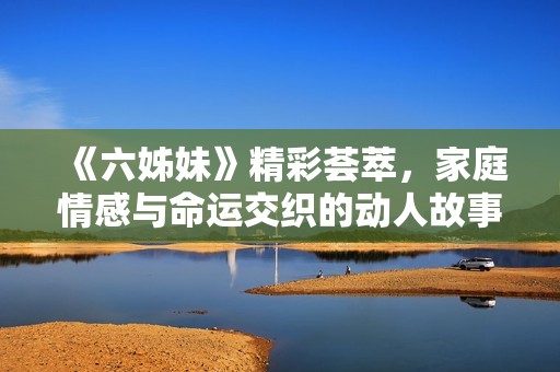 《六姊妹》精彩荟萃，家庭情感与命运交织的动人故事即将揭幕