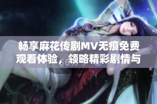 畅享麻花传剧MV无痕免费观看体验，领略精彩剧情与音乐魅力
