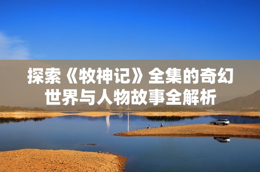 探索《牧神记》全集的奇幻世界与人物故事全解析
