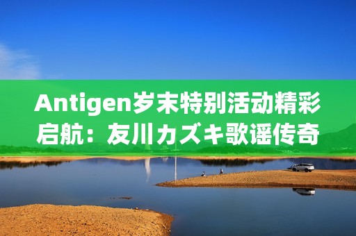 Antigen岁末特别活动精彩启航：友川カズキ歌谣传奇重磅出道