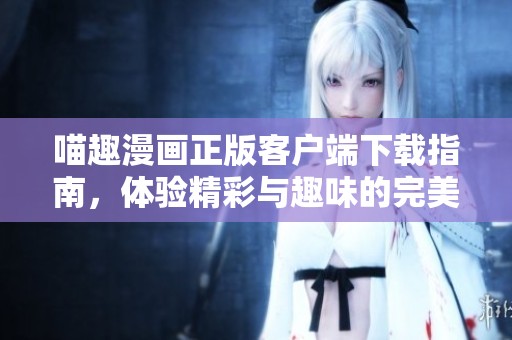 喵趣漫画正版客户端下载指南，体验精彩与趣味的完美结合
