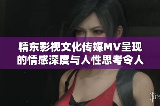 精东影视文化传媒MV呈现的情感深度与人性思考令人深思的视听盛宴