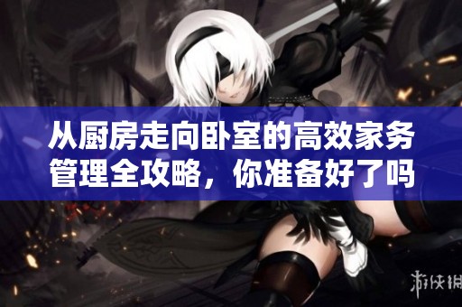 从厨房走向卧室的高效家务管理全攻略，你准备好了吗